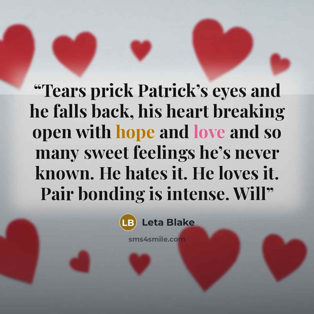 “Tears prick Patrick’s eyes and he falls back, his heart breaking open with hope and love and so many sweet feelings he’s never known. He hates it. He loves it. Pair bonding is intense. Will” quote by Leta Blake