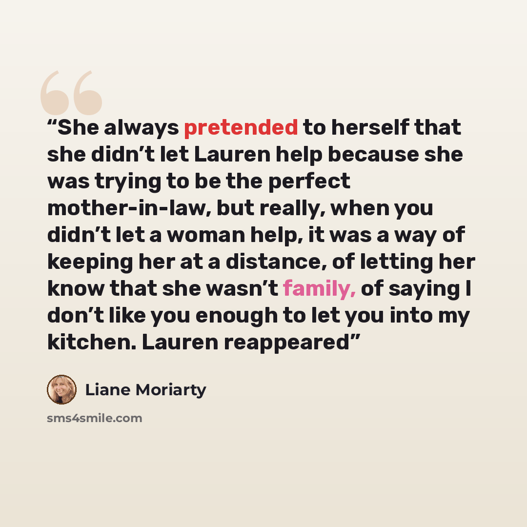 “She always pretended to herself that she didn’t let Lauren help because she was trying to be the perfect mother-in-law, but really, when you didn’t let a woman help, it was a way of keeping her at a distance, of letting her know that she wasn’t family, of saying I don’t like you enough to let you…” quote by Liane Moriarty