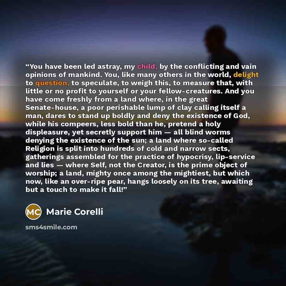 “You have been led astray, my child, by the conflicting and vain opinions of mankind. You, like many others in the world, delight to question, to speculate, to weigh this, to measure that, with little or no profit to yourself or your fellow-creatures. And you have come freshly from a land where, in…” quote by Marie Corelli