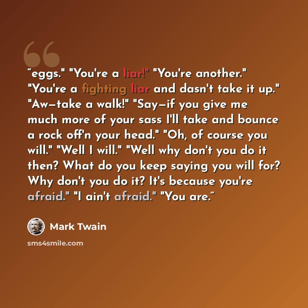 “eggs." "You're a liar!" "You're another." "You're a fighting liar and dasn't take it up." "Aw—take a walk!" "Say—if you give me much more of your sass I'll take and bounce a rock off'n your head." "Oh, of course you will." "Well I will." "Well why don't you do it then? What do you keep saying you…” quote by Mark Twain