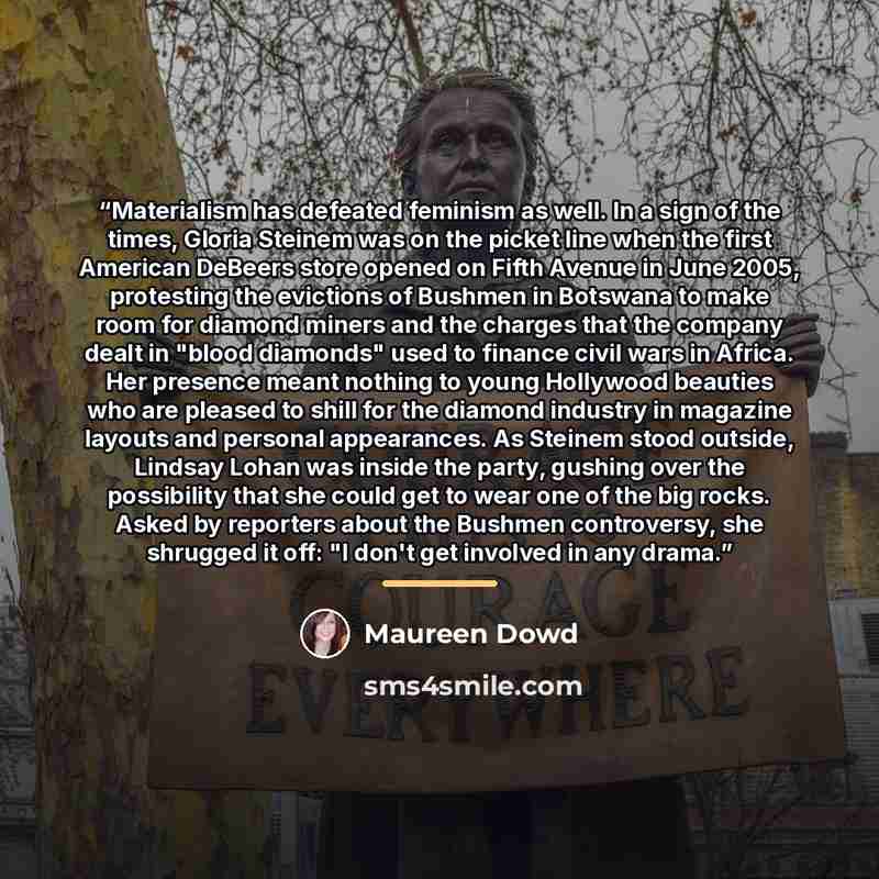 “Materialism has defeated feminism as well. In a sign of the times, Gloria Steinem was on the picket line when the first American DeBeers store opened on Fifth Avenue in June 2005, protesting the evictions of Bushmen in Botswana to make room for diamond miners and the charges that the company dealt…” quote by Maureen Dowd