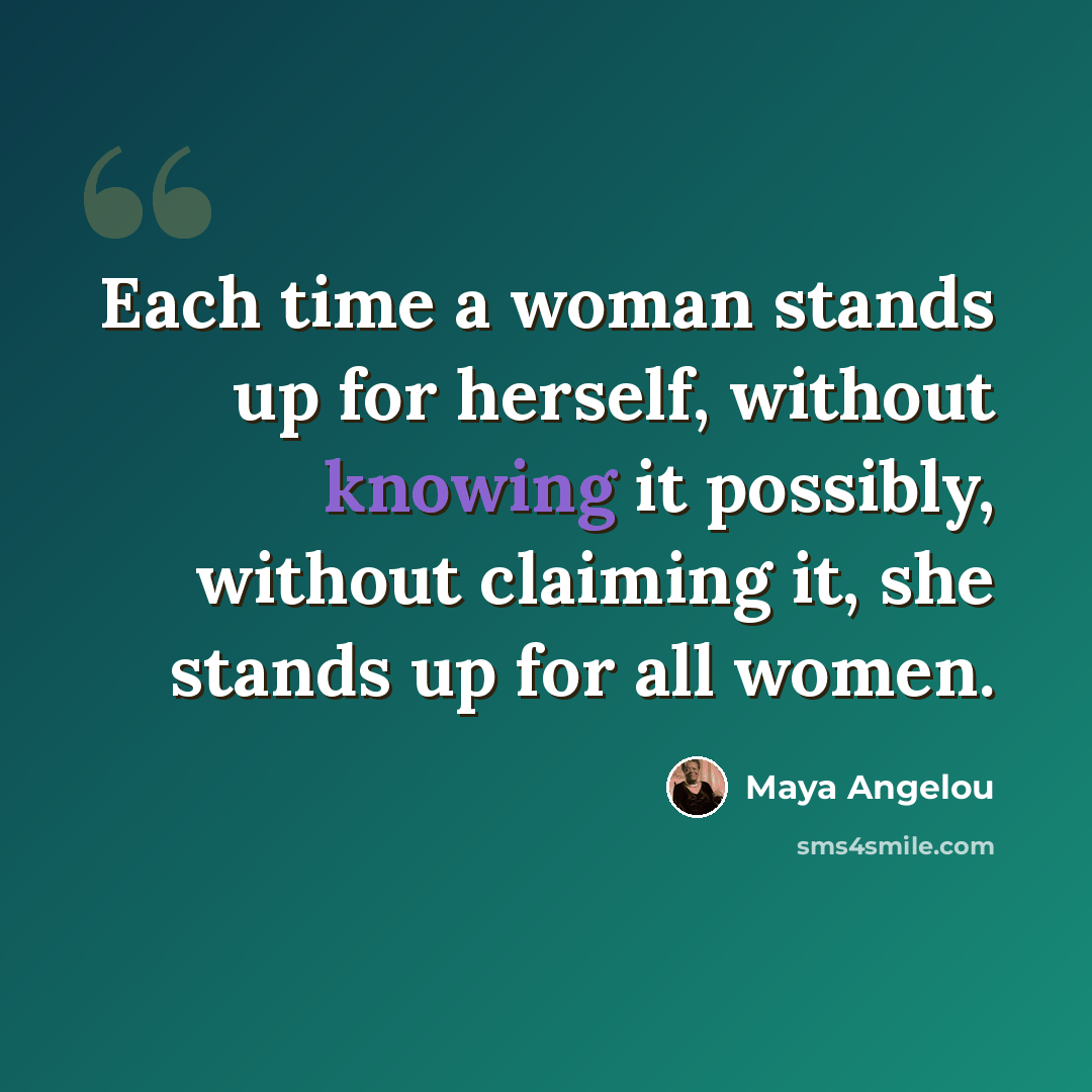 “Each time a woman stands up for herself, without knowing it possibly, without claiming it, she stands up for all women.” quote by Maya Angelou