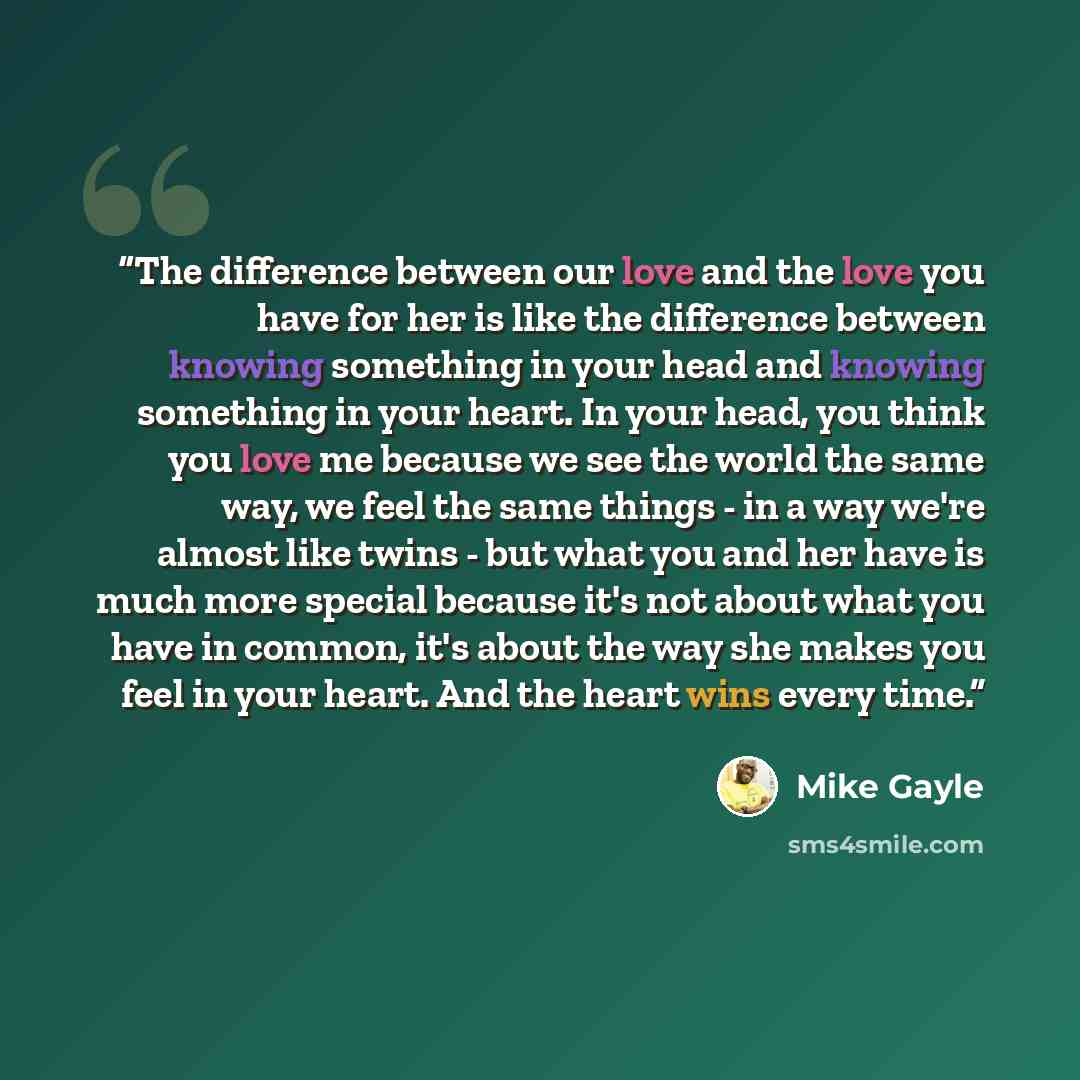 “The difference between our love and the love you have for her is like the difference between knowing something in your head and knowing something in your heart. In your head, you think you love me because we see the world the same way, we feel the same things - in a way we're almost like twins…” quote by Mike Gayle