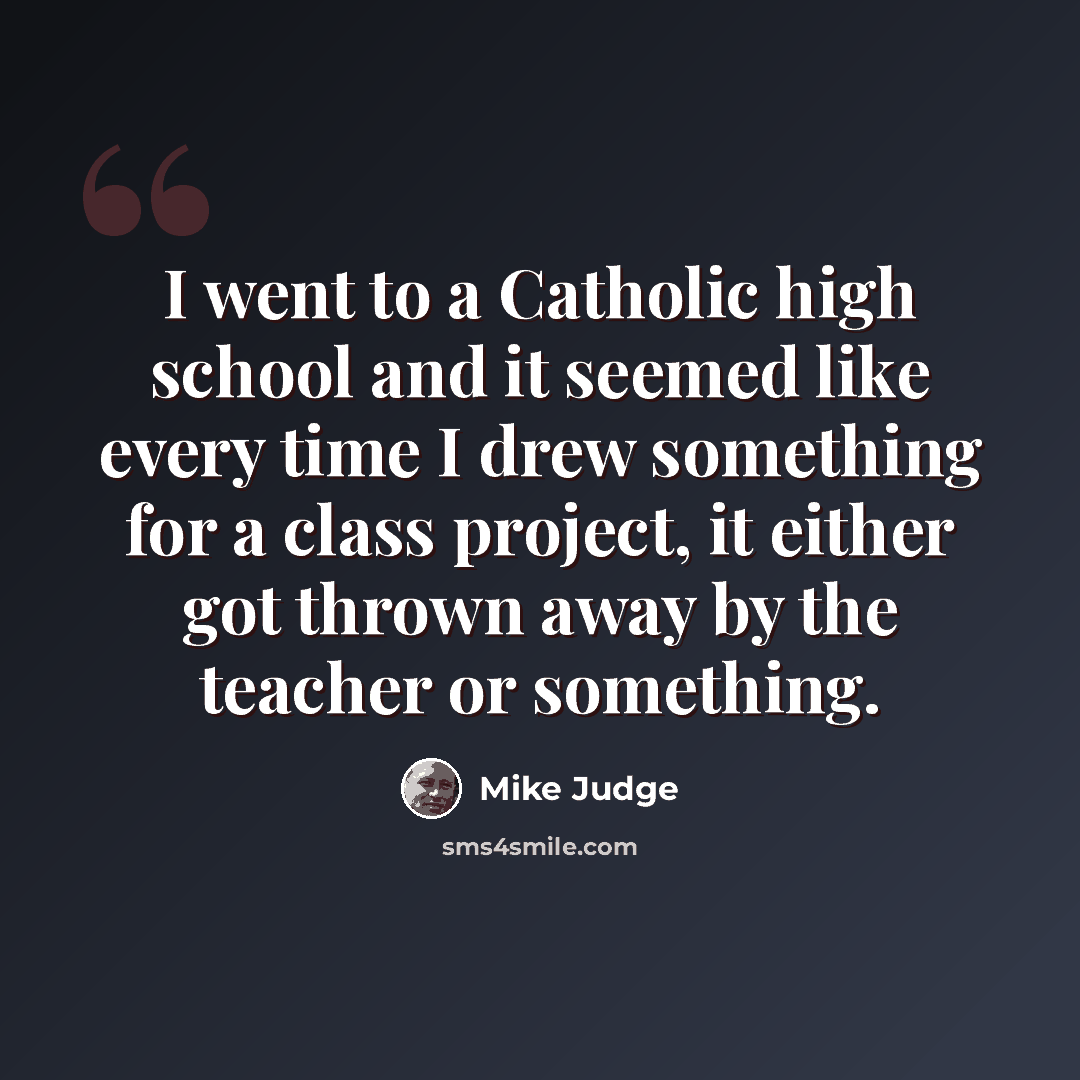 “I went to a Catholic high school and it seemed like every time I drew something for a class project, it either got thrown away by the teacher or something.” quote by Mike Judge