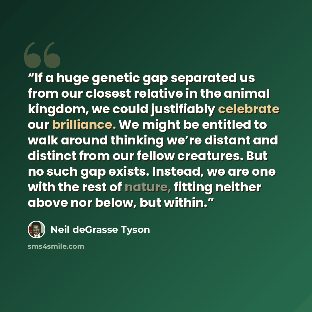 “If a huge genetic gap separated us from our closest relative in the animal kingdom, we could justifiably celebrate our brilliance. We might be entitled to walk around thinking we’re distant and distinct from our fellow creatures. But no such gap exists. Instead, we are one with the rest of nature…” quote by Neil deGrasse Tyson