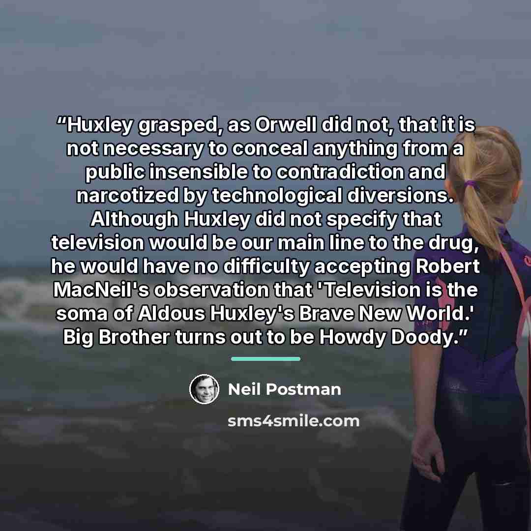 “Huxley grasped, as Orwell did not, that it is not necessary to conceal anything from a public insensible to contradiction and narcotized by technological diversions. Although Huxley did not specify that television would be our main line to the drug, he would have no difficulty accepting Robert…” quote by Neil Postman