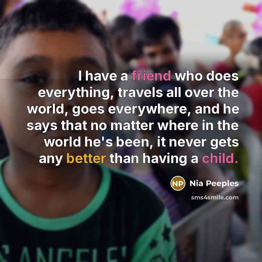 “I have a friend who does everything, travels all over the world, goes everywhere, and he says that no matter where in the world he's been, it never gets any better than having a child.” quote by Nia Peeples