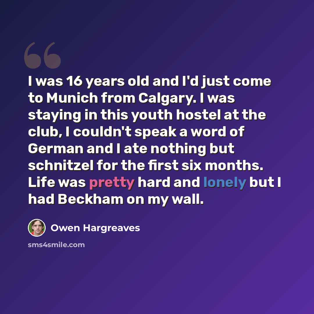 “I was 16 years old and I'd just come to Munich from Calgary. I was staying in this youth hostel at the club, I couldn't speak a word of German and I ate nothing but schnitzel for the first six months. Life was pretty hard and lonely but I had Beckham on my wall.” quote by Owen Hargreaves