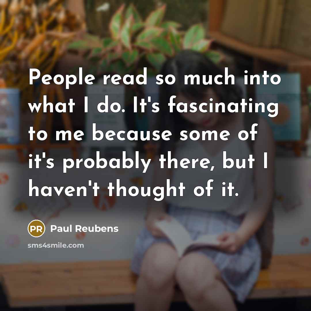 “People read so much into what I do. It's fascinating to me because some of it's probably there, but I haven't thought of it.” quote by Paul Reubens