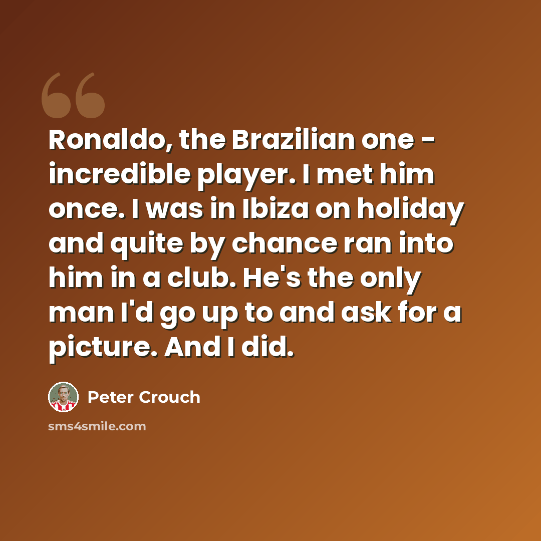 “Ronaldo, the Brazilian one - incredible player. I met him once. I was in Ibiza on holiday and quite by chance ran into him in a club. He's the only man I'd go up to and ask for a picture. And I did.” quote by Peter Crouch