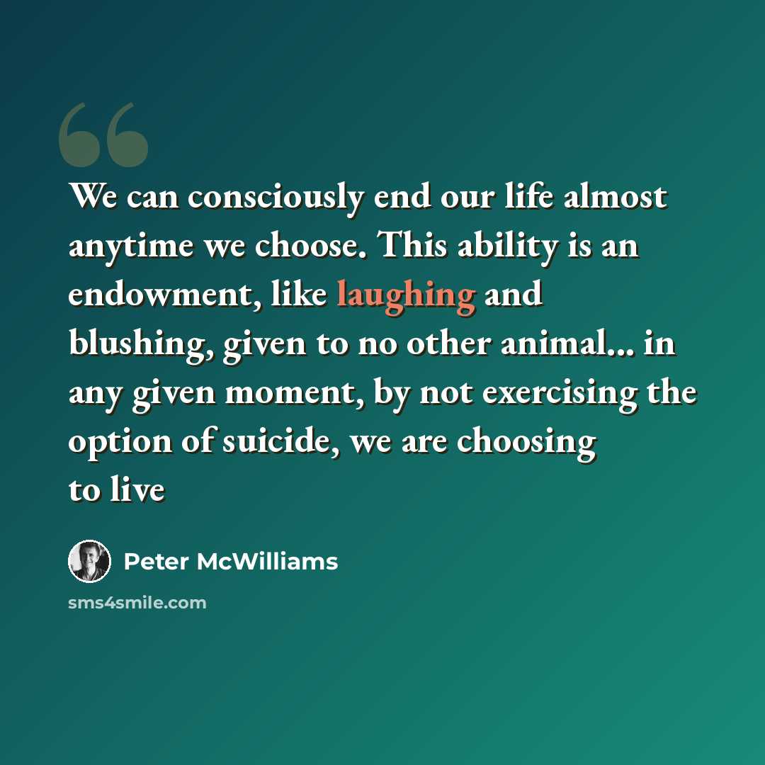 “We can consciously end our life almost anytime we choose. This ability is an endowment, like laughing and blushing, given to no other animal... in any given moment, by not exercising the option of suicide, we are choosing to live” quote by Peter McWilliams