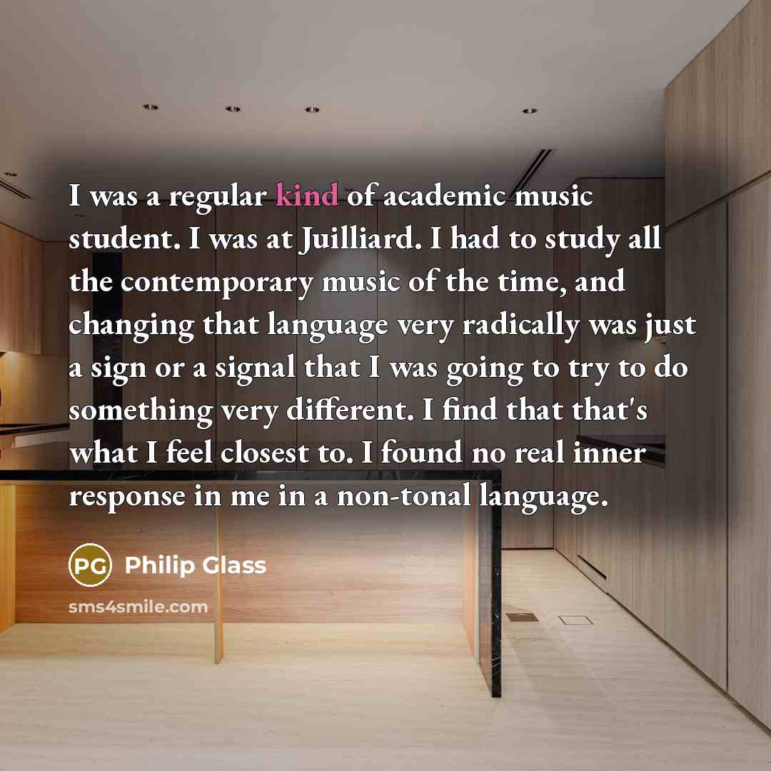 “I was a regular kind of academic music student. I was at Juilliard. I had to study all the contemporary music of the time, and changing that language very radically was just a sign or a signal that I was going to try to do something very different. I find that that's what I feel closest to. I…” quote by Philip Glass