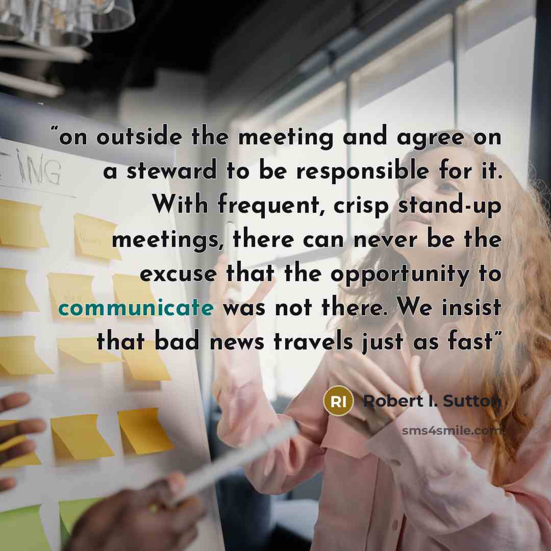 “on outside the meeting and agree on a steward to be responsible for it. With frequent, crisp stand-up meetings, there can never be the excuse that the opportunity to communicate was not there. We insist that bad news travels just as fast” quote by Robert I. Sutton