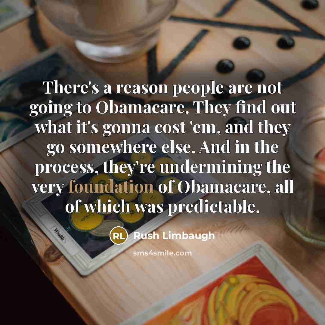 “There's a reason people are not going to Obamacare. They find out what it's gonna cost 'em, and they go somewhere else. And in the process, they're undermining the very foundation of Obamacare, all of which was predictable.” quote by Rush Limbaugh