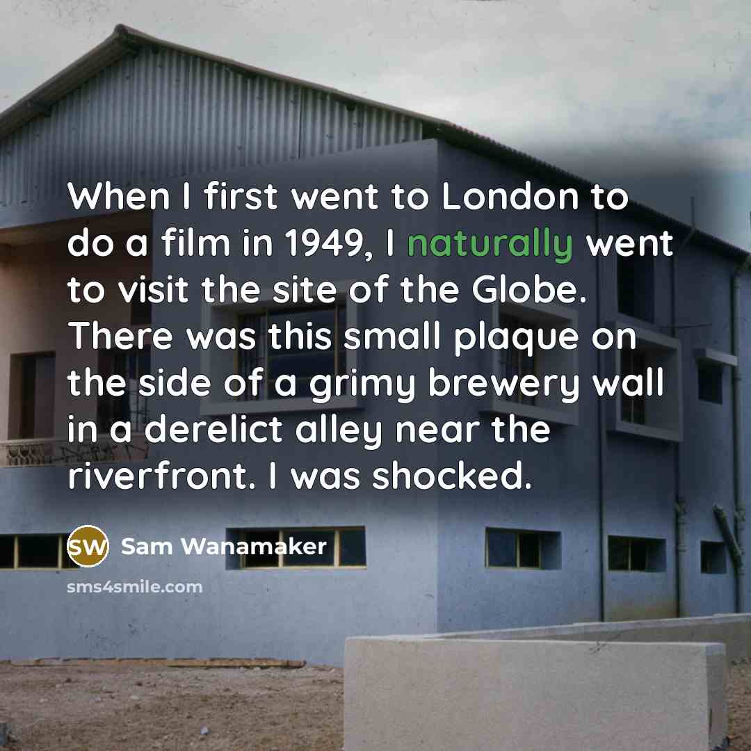 “When I first went to London to do a film in 1949, I naturally went to visit the site of the Globe. There was this small plaque on the side of a grimy brewery wall in a derelict alley near the riverfront. I was shocked.” quote by Sam Wanamaker