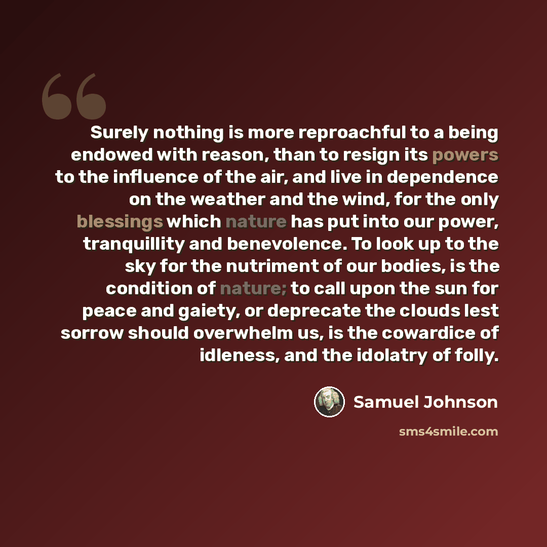 “Surely nothing is more reproachful to a being endowed with reason, than to resign its powers to the influence of the air, and live in dependence on the weather and the wind, for the only blessings which nature has put into our power, tranquillity and benevolence. To look up to the sky for the…” quote by Samuel Johnson