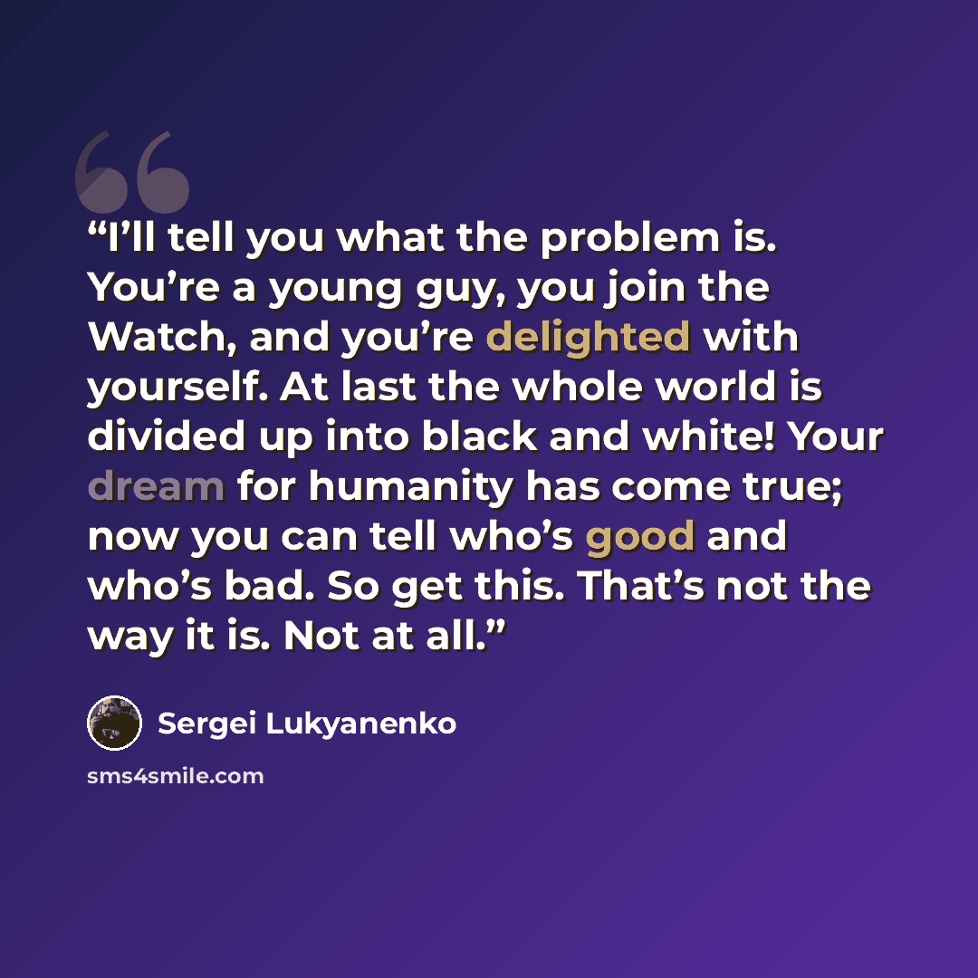 “I’ll tell you what the problem is. You’re a young guy, you join the Watch, and you’re delighted with yourself. At last the whole world is divided up into black and white! Your dream for humanity has come true; now you can tell who’s good and who’s bad. So get this. That’s not the way it is. Not at…” quote by Sergei Lukyanenko