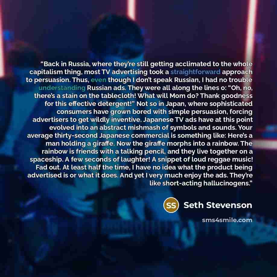 “Back in Russia, where they’re still getting acclimated to the whole capitalism thing, most TV advertising took a straightforward approach to persuasion. Thus, even though I don’t speak Russian, I had no trouble understanding Russian ads. They were all along the lines o: “Oh, no, there’s a stain on…” quote by Seth Stevenson