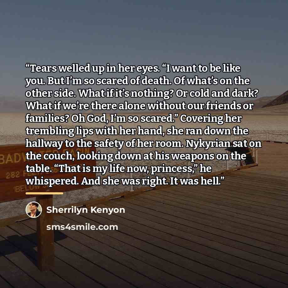 “Tears welled up in her eyes. “I want to be like you. But I’m so scared of death. Of what’s on the other side. What if it’s nothing? Or cold and dark? What if we’re there alone without our friends or families? Oh God, I’m so scared.” Covering her trembling lips with her hand, she ran down the…” quote by Sherrilyn Kenyon