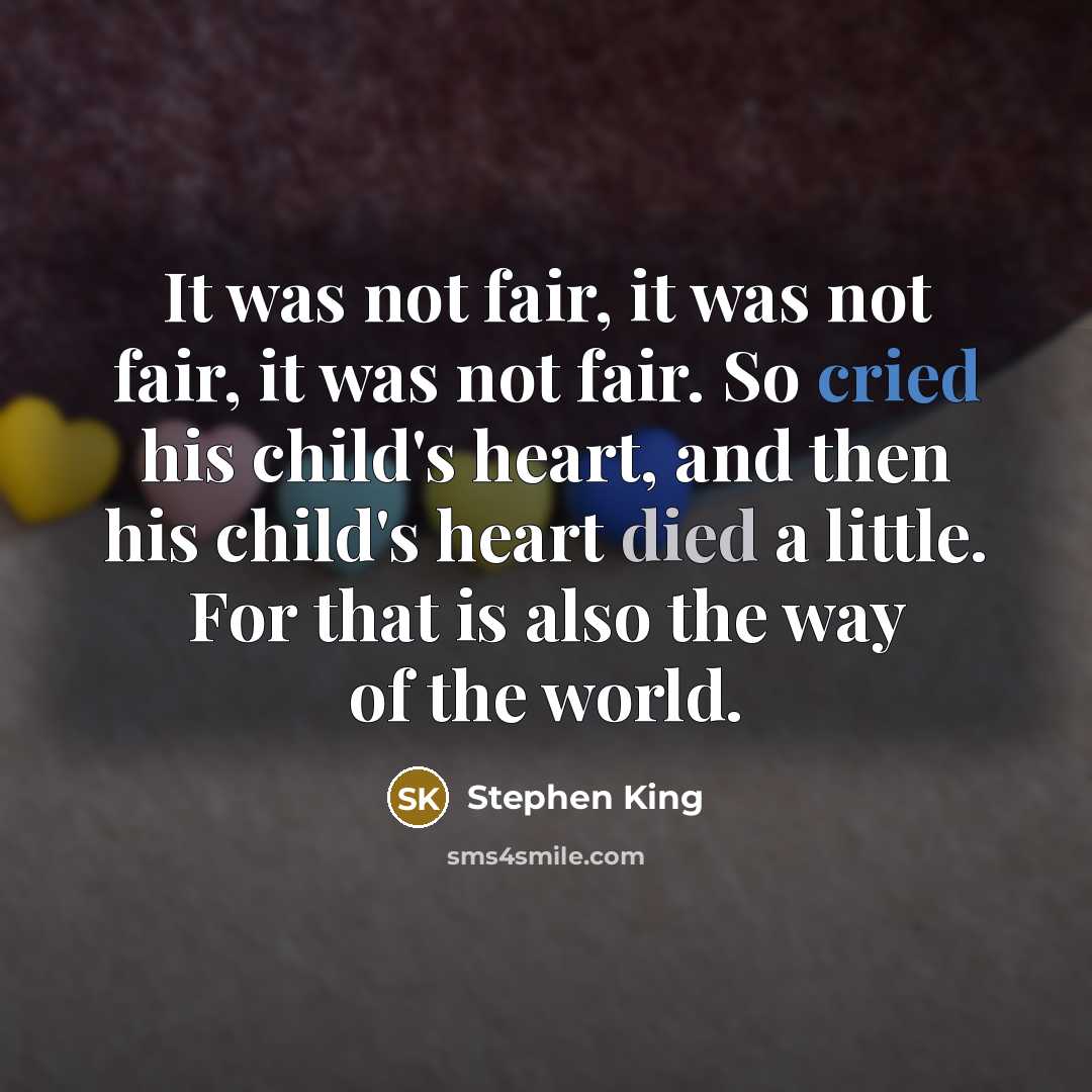“It was not fair, it was not fair, it was not fair. So cried his child's heart, and then his child's heart died a little. For that is also the way of the world.” quote by Stephen King