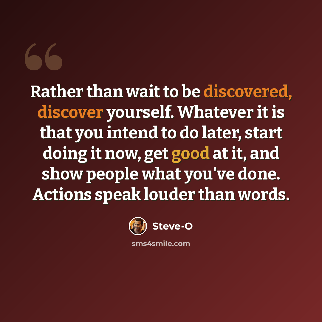 “Rather than wait to be discovered, discover yourself. Whatever it is that you intend to do later, start doing it now, get good at it, and show people what you've done. Actions speak louder than words.” quote by Steve-O