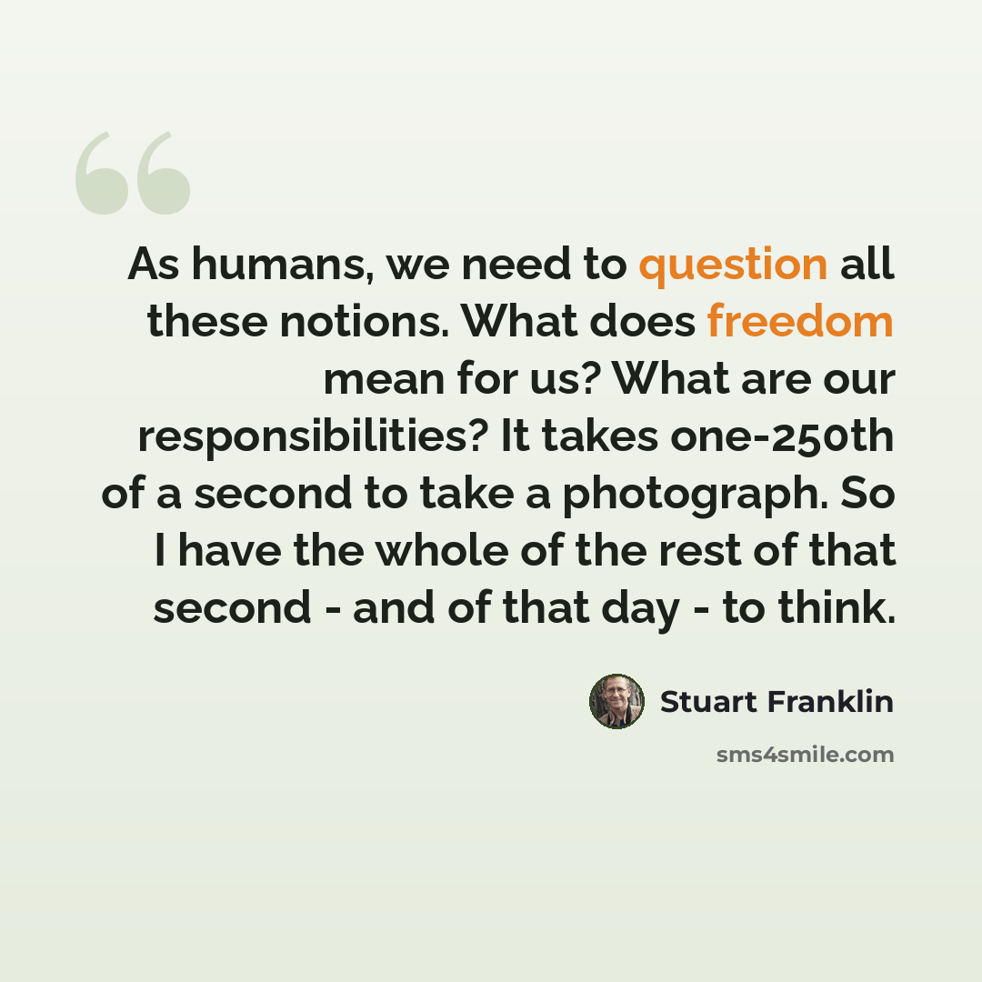 “As humans, we need to question all these notions. What does freedom mean for us? What are our responsibilities? It takes one-250th of a second to take a photograph. So I have the whole of the rest of that second - and of that day - to think.” quote by Stuart Franklin