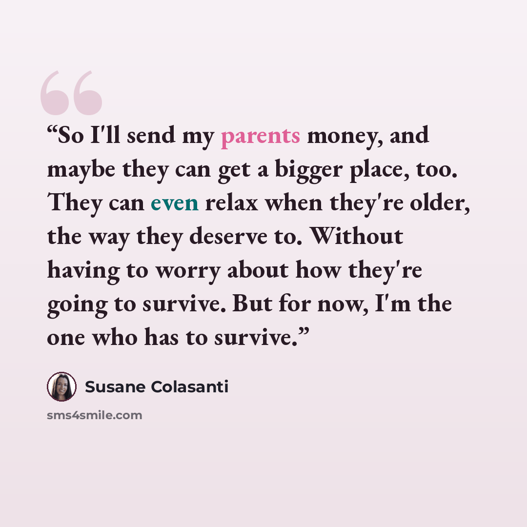 “So I'll send my parents money, and maybe they can get a bigger place, too. They can even relax when they're older, the way they deserve to. Without having to worry about how they're going to survive. But for now, I'm the one who has to survive.” quote by Susane Colasanti