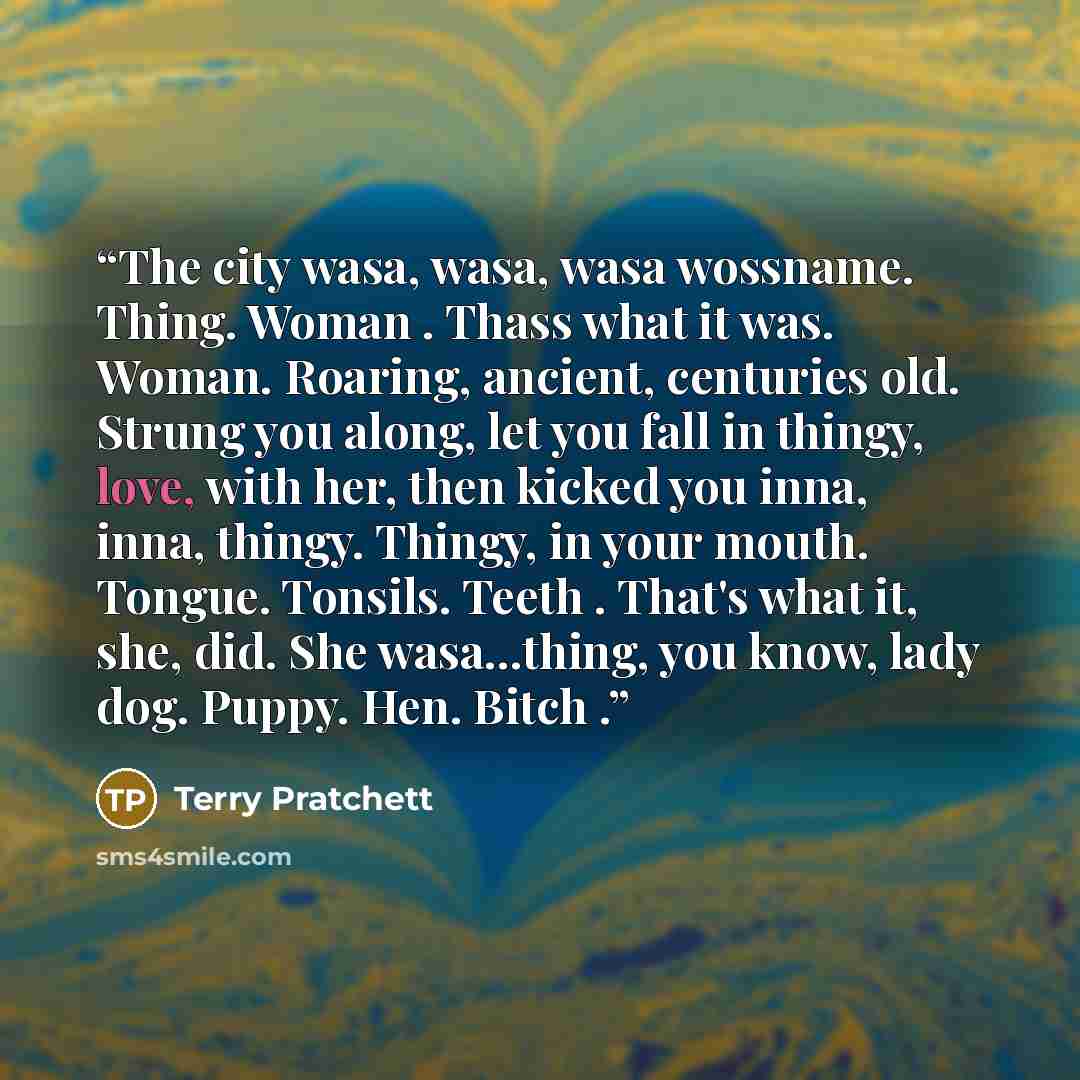 “The city wasa, wasa, wasa wossname. Thing. Woman . Thass what it was. Woman. Roaring, ancient, centuries old. Strung you along, let you fall in thingy, love, with her, then kicked you inna, inna, thingy. Thingy, in your mouth. Tongue. Tonsils. Teeth . That's what it, she, did. She wasa...thing…” quote by Terry Pratchett