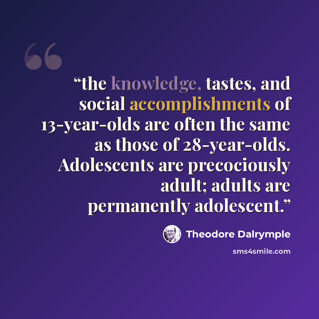 “the knowledge, tastes, and social accomplishments of 13-year-olds are often the same as those of 28-year-olds. Adolescents are precociously adult; adults are permanently adolescent.” quote by Theodore Dalrymple