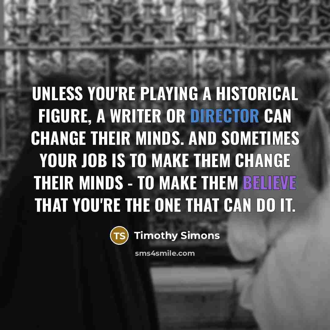 “Unless you're playing a historical figure, a writer or director can change their minds. And sometimes your job is to make them change their minds - to make them believe that you're the one that can do it.” quote by Timothy Simons