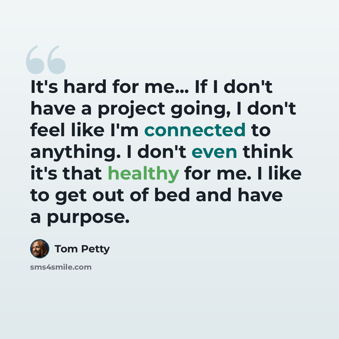 “It's hard for me... If I don't have a project going, I don't feel like I'm connected to anything. I don't even think it's that healthy for me. I like to get out of bed and have a purpose.” quote by Tom Petty