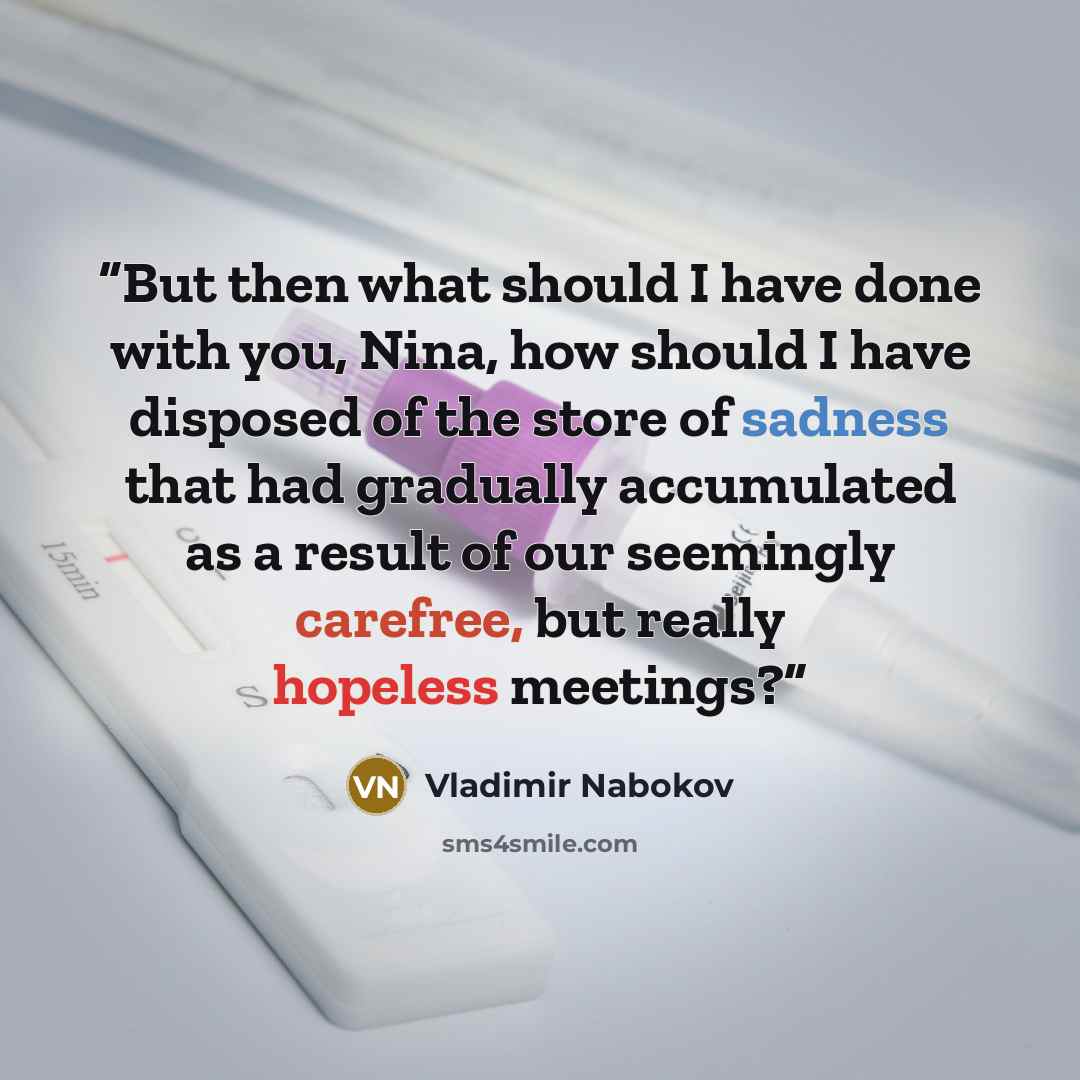 “But then what should I have done with you, Nina, how should I have disposed of the store of sadness that had gradually accumulated as a result of our seemingly carefree, but really hopeless meetings?” quote by Vladimir Nabokov