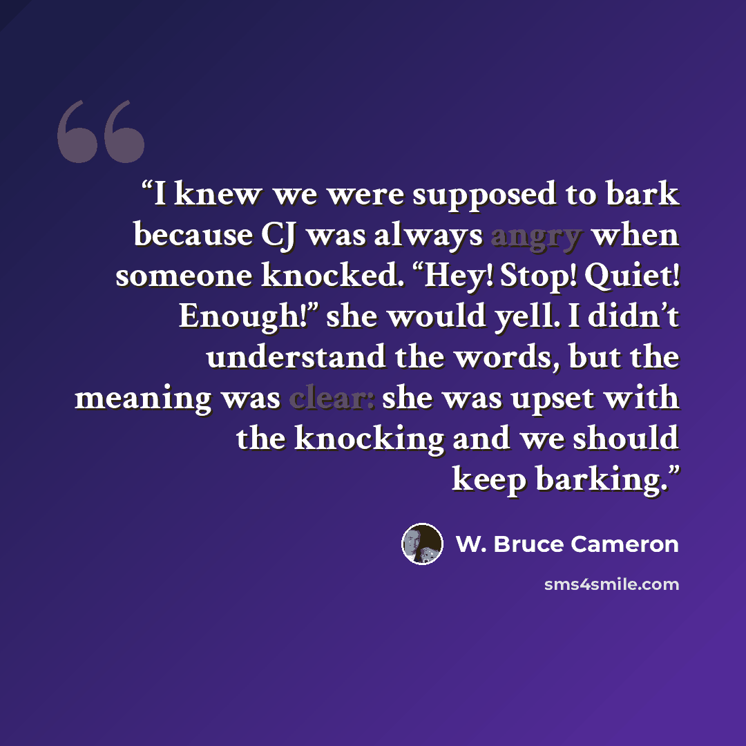 “I knew we were supposed to bark because CJ was always angry when someone knocked. “Hey! Stop! Quiet! Enough!” she would yell. I didn’t understand the words, but the meaning was clear: she was upset with the knocking and we should keep barking.” quote by W. Bruce Cameron