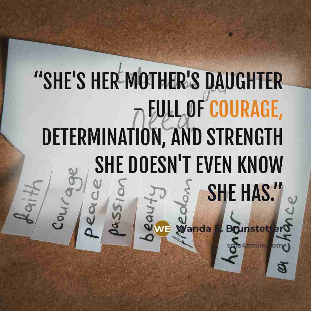 “She's her mother's daughter - full of courage, determination, and strength she doesn't even know she has.” quote by Wanda E. Brunstetter