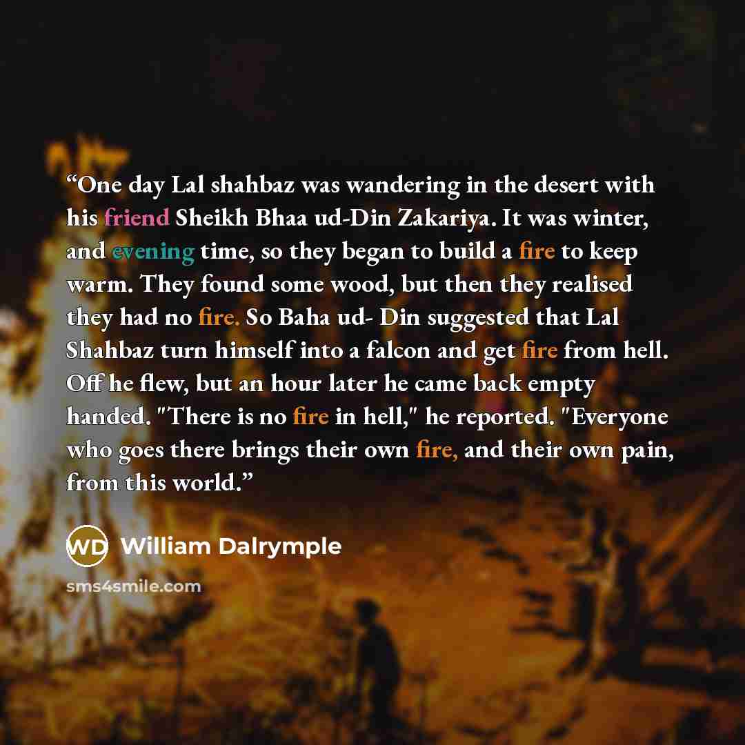 “One day Lal shahbaz was wandering in the desert with his friend Sheikh Bhaa ud-Din Zakariya. It was winter, and evening time, so they began to build a fire to keep warm. They found some wood, but then they realised they had no fire. So Baha ud- Din suggested that Lal Shahbaz turn himself into a…” quote by William Dalrymple