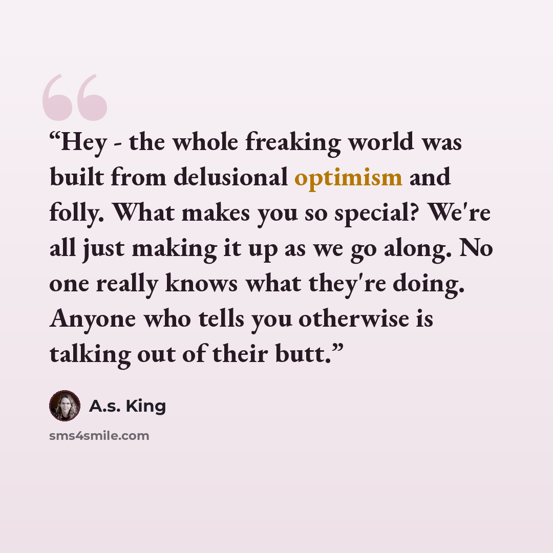 “Hey - the whole freaking world was built from delusional optimism and folly. What makes you so special? We're all just making it up as we go along. No one really knows what they're doing. Anyone who tells you otherwise is talking out of their butt.” quote by A.S. King