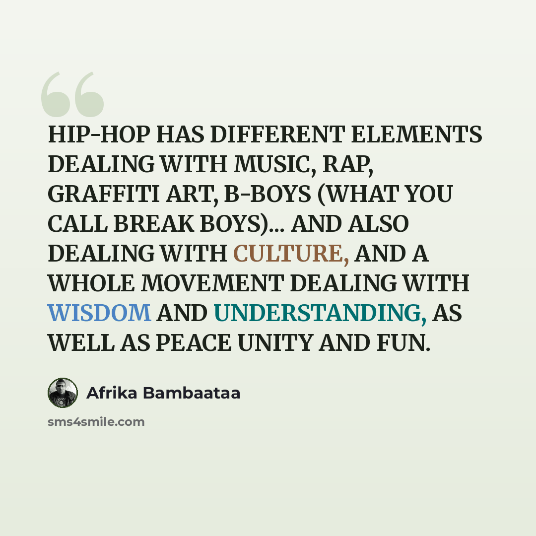 “HIP-HOP HAS DIFFERENT ELEMENTS DEALING WITH MUSIC, RAP, GRAFFITI ART, B-BOYS (WHAT YOU CALL BREAK BOYS)... AND ALSO DEALING WITH CULTURE, AND A WHOLE MOVEMENT DEALING WITH WISDOM AND UNDERSTANDING, AS WELL AS PEACE UNITY AND FUN.” quote by Afrika Bambaataa