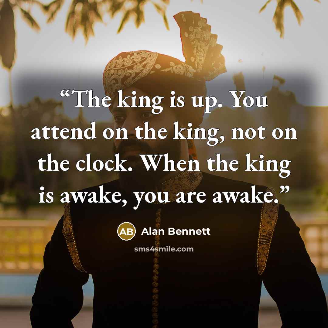 “The king is up. You attend on the king, not on the clock. When the king is awake, you are awake.” quote by Alan Bennett