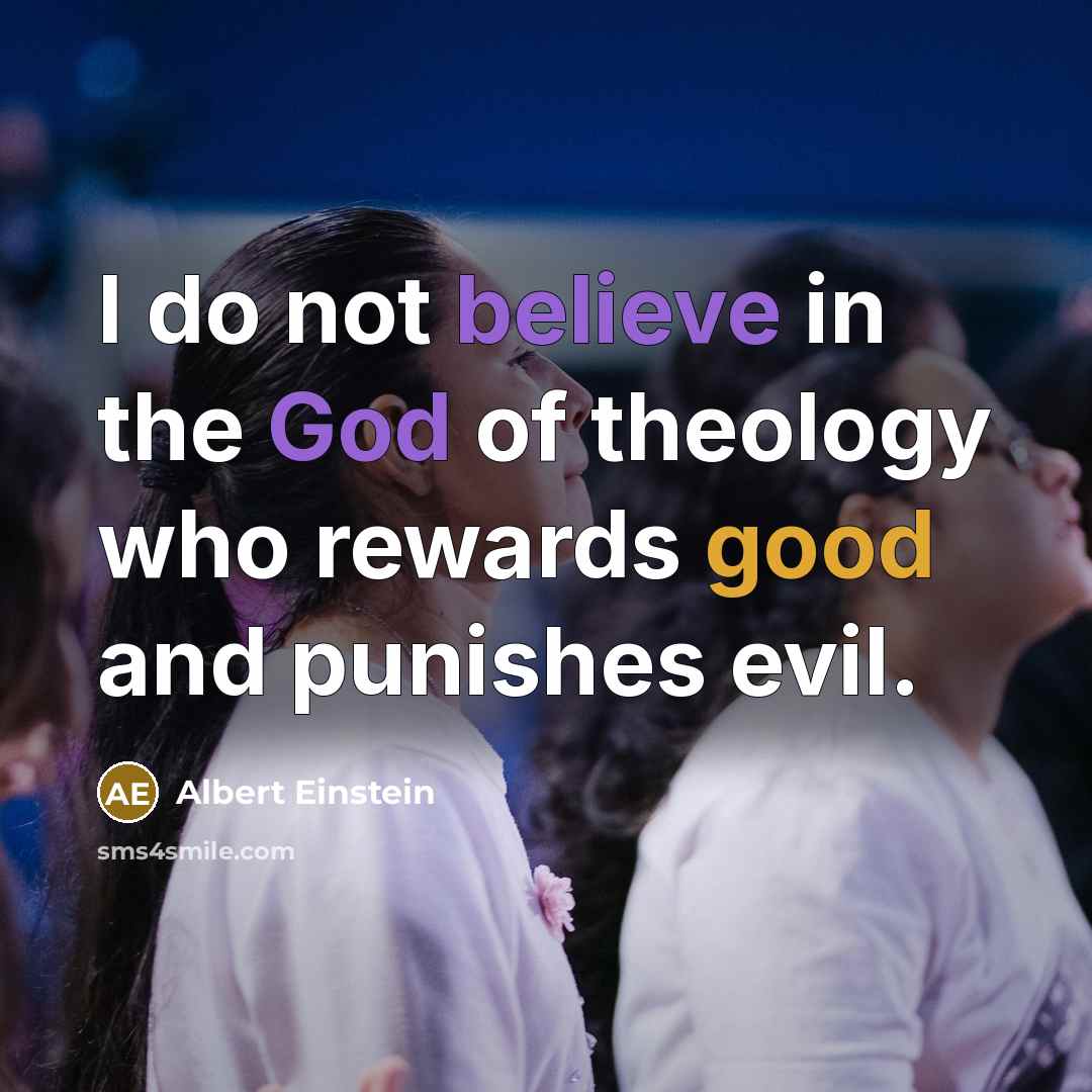 “I do not believe in the God of theology who rewards good and punishes evil.” quote by Albert Einstein