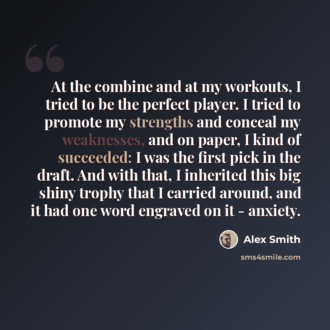 “At the combine and at my workouts, I tried to be the perfect player. I tried to promote my strengths and conceal my weaknesses, and on paper, I kind of succeeded: I was the first pick in the draft. And with that, I inherited this big shiny trophy that I carried around, and it had one word engraved…” quote by Alex Smith