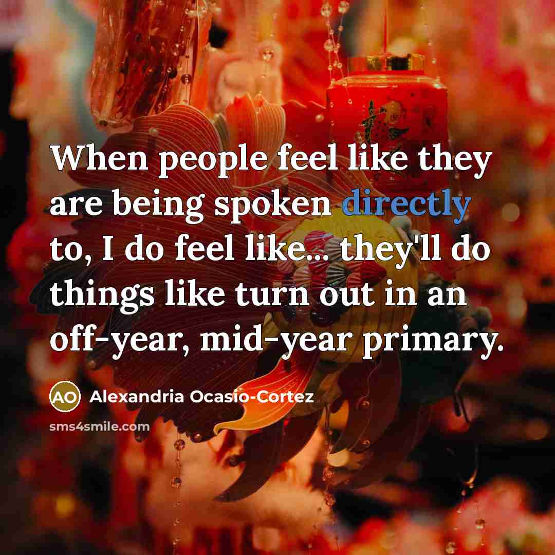“When people feel like they are being spoken directly to, I do feel like... they'll do things like turn out in an off-year, mid-year primary.” quote by Alexandria Ocasio-Cortez