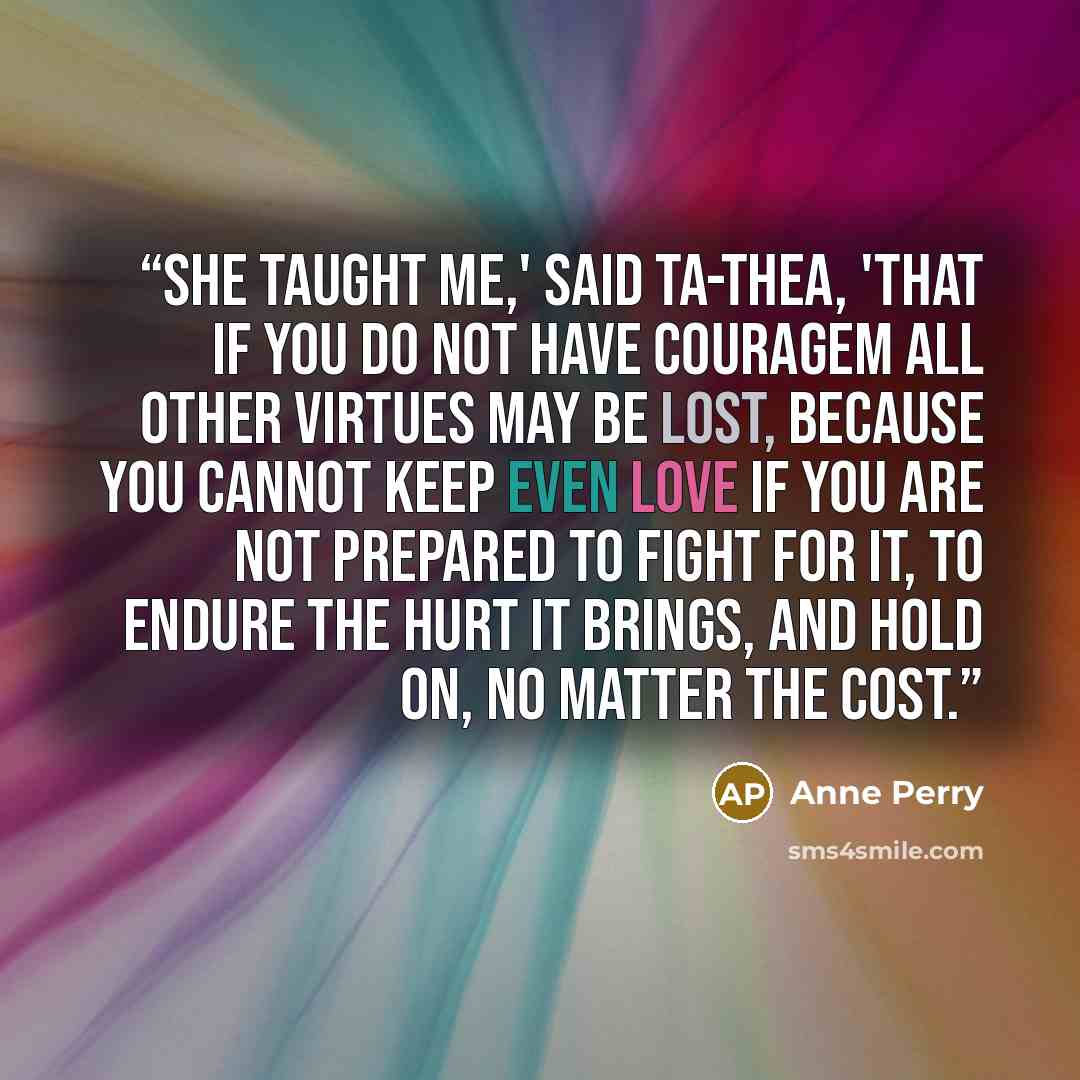 “She taught me,' said Ta-thea, 'that if you do not have couragem all other virtues may be lost, because you cannot keep even love if you are not prepared to fight for it, to endure the hurt it brings, and hold on, no matter the cost.” quote by Anne Perry