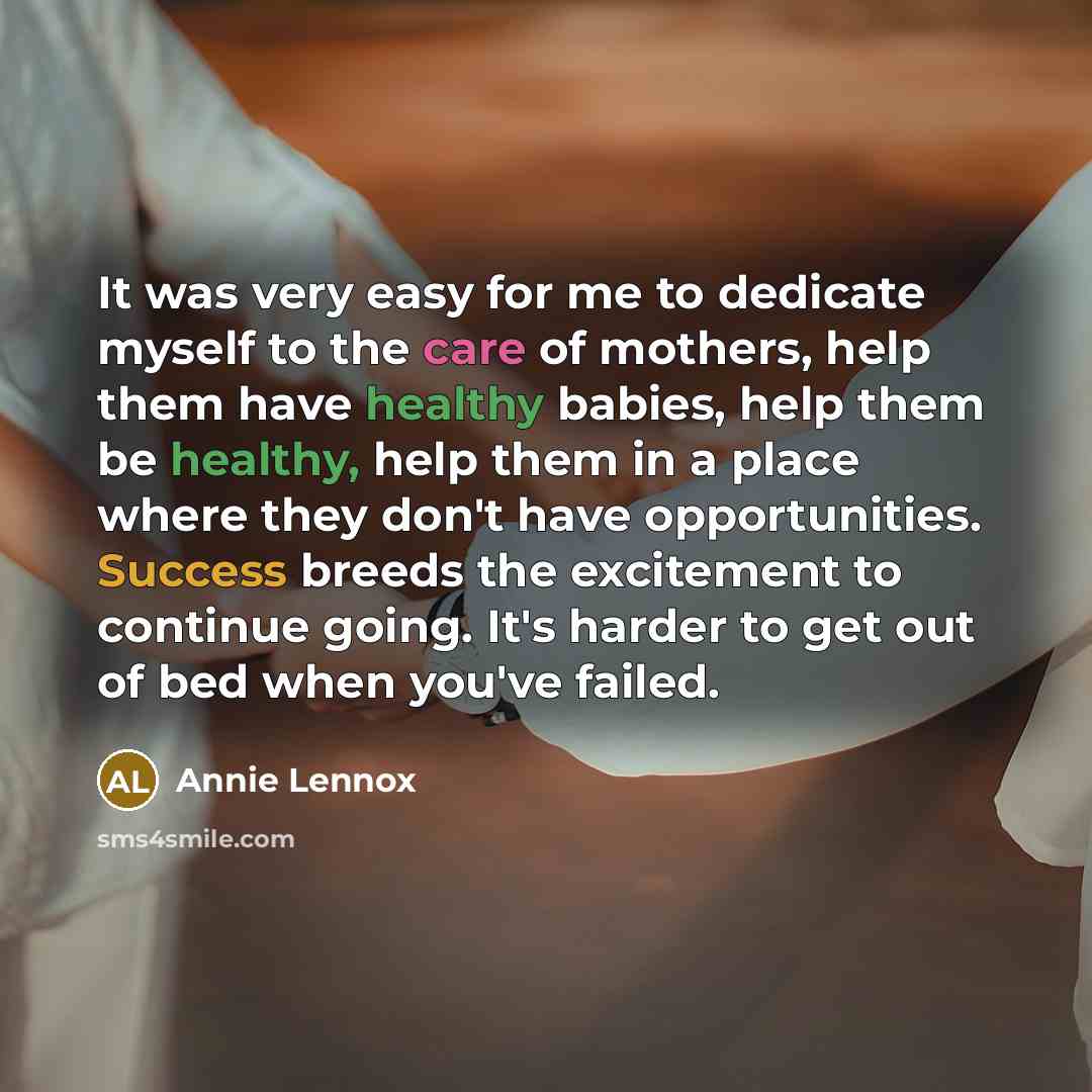 “It was very easy for me to dedicate myself to the care of mothers, help them have healthy babies, help them be healthy, help them in a place where they don't have opportunities. Success breeds the excitement to continue going. It's harder to get out of bed when you've failed.” quote by Annie Lennox