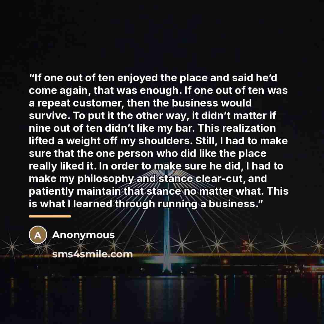 “If one out of ten enjoyed the place and said he’d come again, that was enough. If one out of ten was a repeat customer, then the business would survive. To put it the other way, it didn’t matter if nine out of ten didn’t like my bar. This realization lifted a weight off my shoulders. Still, I had…” quote by Anonymous