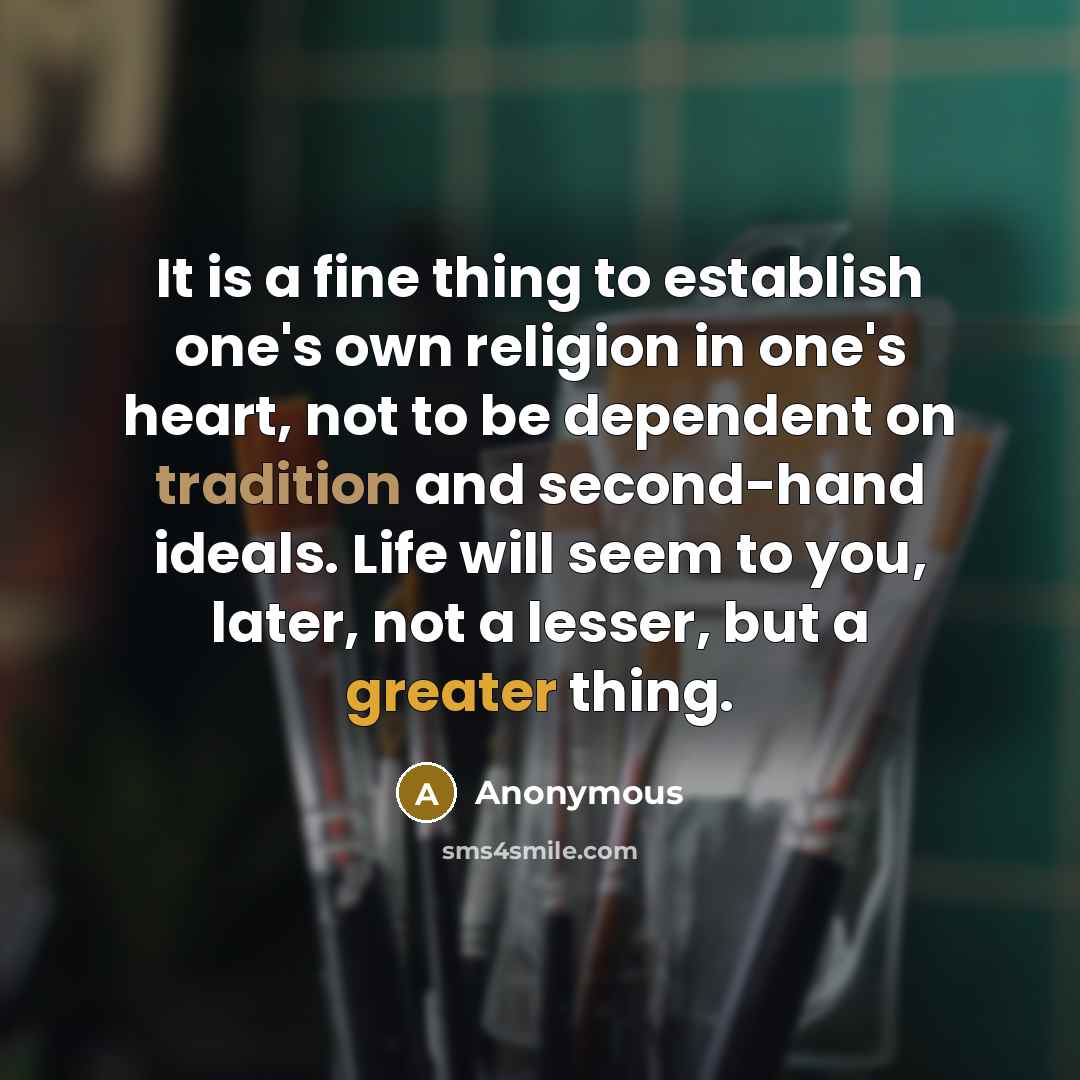 “It is a fine thing to establish one's own religion in one's heart, not to be dependent on tradition and second-hand ideals. Life will seem to you, later, not a lesser, but a greater thing.” quote by Anonymous