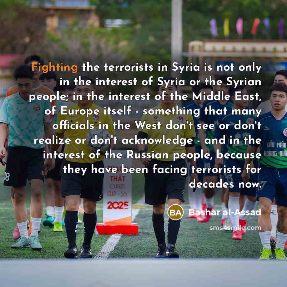 “Fighting the terrorists in Syria is not only in the interest of Syria or the Syrian people; in the interest of the Middle East, of Europe itself - something that many officials in the West don't see or don't realize or don't acknowledge - and in the interest of the Russian people, because they…” quote by Bashar al-Assad