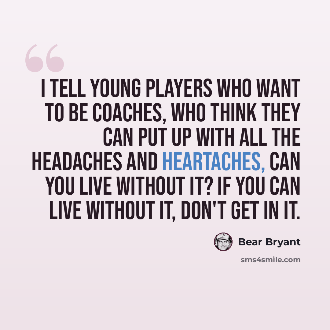 “I tell young players who want to be coaches, who think they can put up with all the headaches and heartaches, can you live without it? If you can live without it, don't get in it.” quote by Bear Bryant