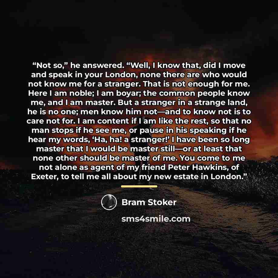“Not so,” he answered. “Well, I know that, did I move and speak in your London, none there are who would not know me for a stranger. That is not enough for me. Here I am noble; I am boyar; the common people know me, and I am master. But a stranger in a strange land, he is no one; men know him…” quote by Bram Stoker
