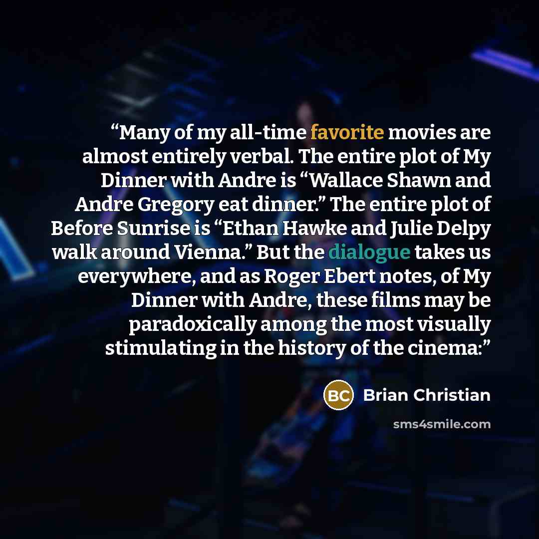 “Many of my all-time favorite movies are almost entirely verbal. The entire plot of My Dinner with Andre is “Wallace Shawn and Andre Gregory eat dinner.” The entire plot of Before Sunrise is “Ethan Hawke and Julie Delpy walk around Vienna.” But the dialogue takes us everywhere, and as Roger Ebert…” quote by Brian Christian