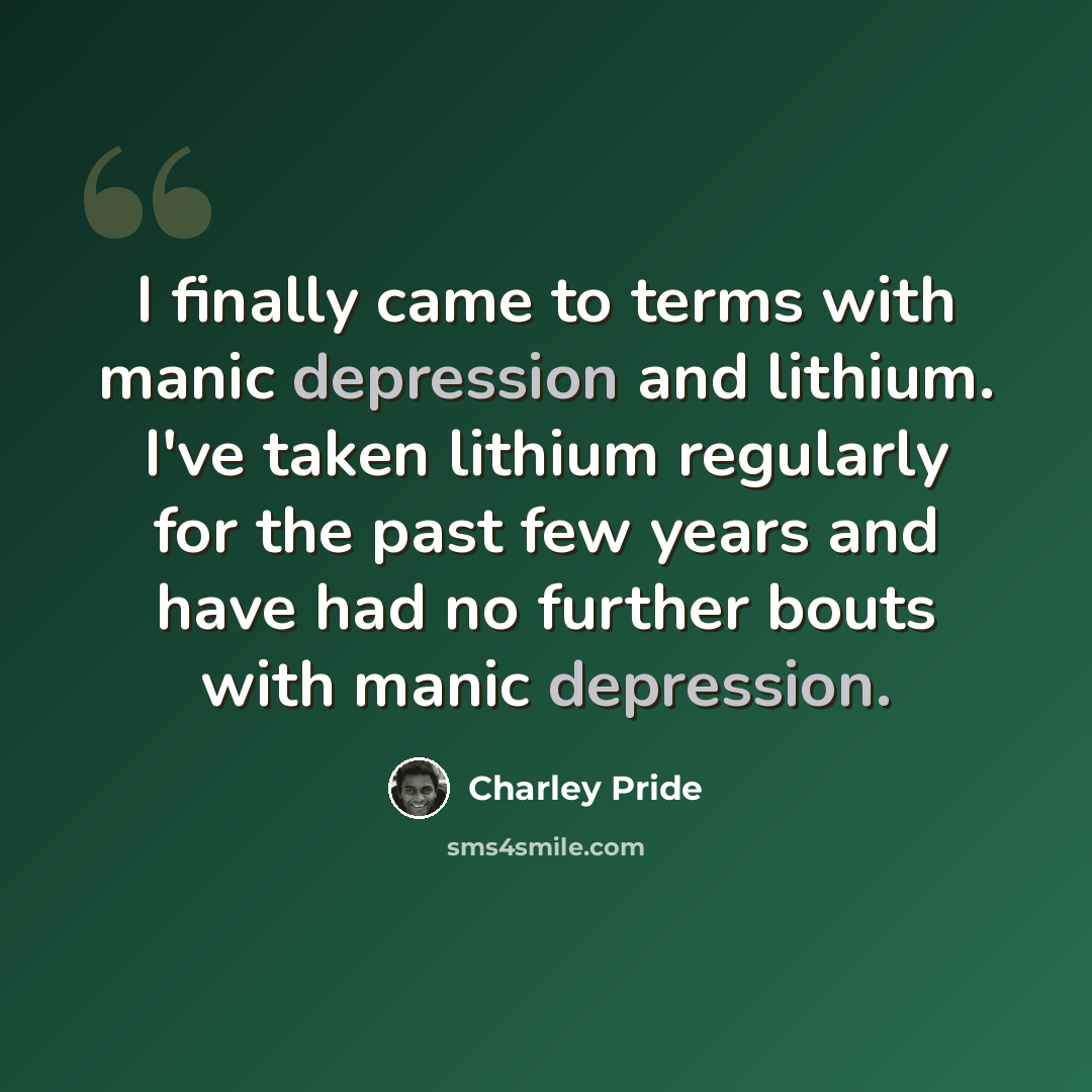 “I finally came to terms with manic depression and lithium. I've taken lithium regularly for the past few years and have had no further bouts with manic depression.” quote by Charley Pride